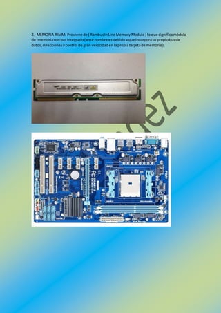 2.- MEMORIA RIMM: Proviene de ( RambusInLine Memory Module ) lo que significamódulo
de memoriaconbusintegrado( este nombre esdebidoaque incorporasu propiobusde
datos,direccionesycontrol de gran velocidadenlapropiatarjetade memoria).
 
