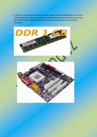 3.- DDR: Las memoriasDDR ( Double DataRate ) tambiénllamadasDDRSDRAMson untipo de
memoriaprincipal encargadasde almacenardatosde programao informaciónparaserusada
por la CPU basadaen SDRAM( Memoria Dinámicade Accesoaleatorioconunainterfaz
sincrónica).
 