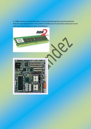4.- DDR2: proviene de ( Dual Data Rate 2 ) loque traducidosignificatransmisióndoblede
datosde segundageneración( este nombre esdebidoaque incorporadoscanalespara enviar
y ademásrecibirlosdatosde manerasimultánea).
 