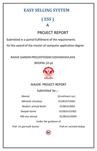 EASY SELLING SYSTEM
( ESS )
A
PROJECT REPORT
Submitted in a partial fulfillment of the requirements
for the award of the master of computer application degree
RAJIVE GANDHI PROUDYYOGIKI VISHVIDHAYLAYA
BHOPAL (m.p)
MAJOR PROJECT REPORT
Submitted by ;-
(Name) (Enrollment no.)
Abhishek chouksey 0128CA153D01
Mudasir ahmad bhath 0128CA14001
Deepak kamle 0128CA153D02
MD vasi ahmad 0128CA153D04
Under the guidance of
Prof. mr.parmalik kumar Prof.mr animesh dubey
 