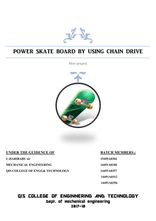 POWER SKATE BOARD BY USING CHAIN DRIVE
Mini project
UNDER THE GUIDENCE OF BATCH MEMBERS::
U.HARIBABU sir 15495A0304
MECHANICAL ENGINEERING 14491A0340
QIS COLLEGE OF ENGG& TECHNOLOGY 14491A0357
14491A0312
14491A0356
QIS COLLEGE OF ENGINNERING AND TECHNOLOGY
Dept. of mechanical engineering
2017-18
 