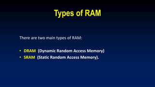 Types of RAM
There are two main types of RAM:
• DRAM (Dynamic Random Access Memory)
• SRAM (Static Random Access Memory).
 
