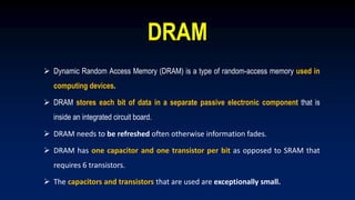 DRAM
 Dynamic Random Access Memory (DRAM) is a type of random-access memory used in
computing devices.
 DRAM stores each bit of data in a separate passive electronic component that is
inside an integrated circuit board.
 DRAM needs to be refreshed often otherwise information fades.
 DRAM has one capacitor and one transistor per bit as opposed to SRAM that
requires 6 transistors.
 The capacitors and transistors that are used are exceptionally small.
 