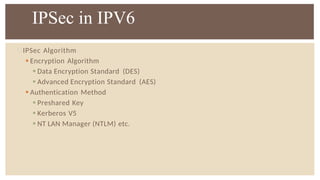 IPSec Algorithm
 Encryption Algorithm
 Data Encryption Standard (DES)
 Advanced Encryption Standard (AES)
 Authentication Method
 Preshared Key
 Kerberos V5
 NT LAN Manager (NTLM) etc.
IPSec in IPV6
 