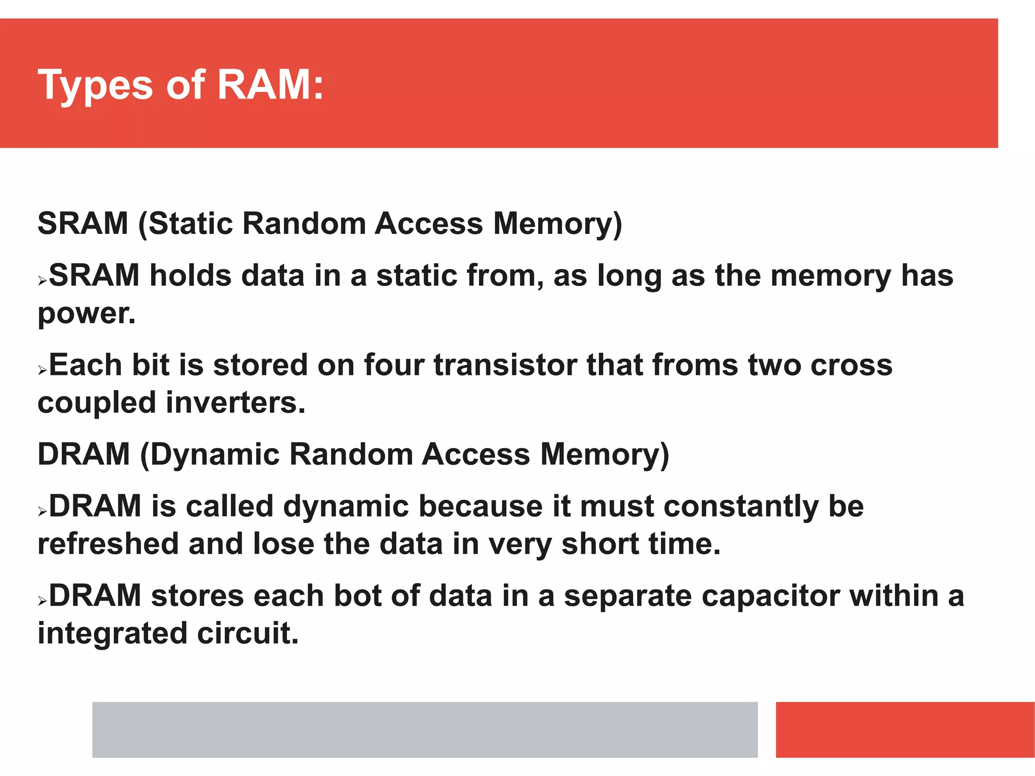 Types of RAM:
SRAM (Static Random Access Memory)
SRAM holds data in a static from, as long as the memory has
power.
Each bit is stored on four transistor that froms two cross
coupled inverters.
DRAM (Dynamic Random Access Memory)
DRAM is called dynamic because it must constantly be
refreshed and lose the data in very short time.
DRAM stores each bot of data in a separate capacitor within a
integrated circuit.
 