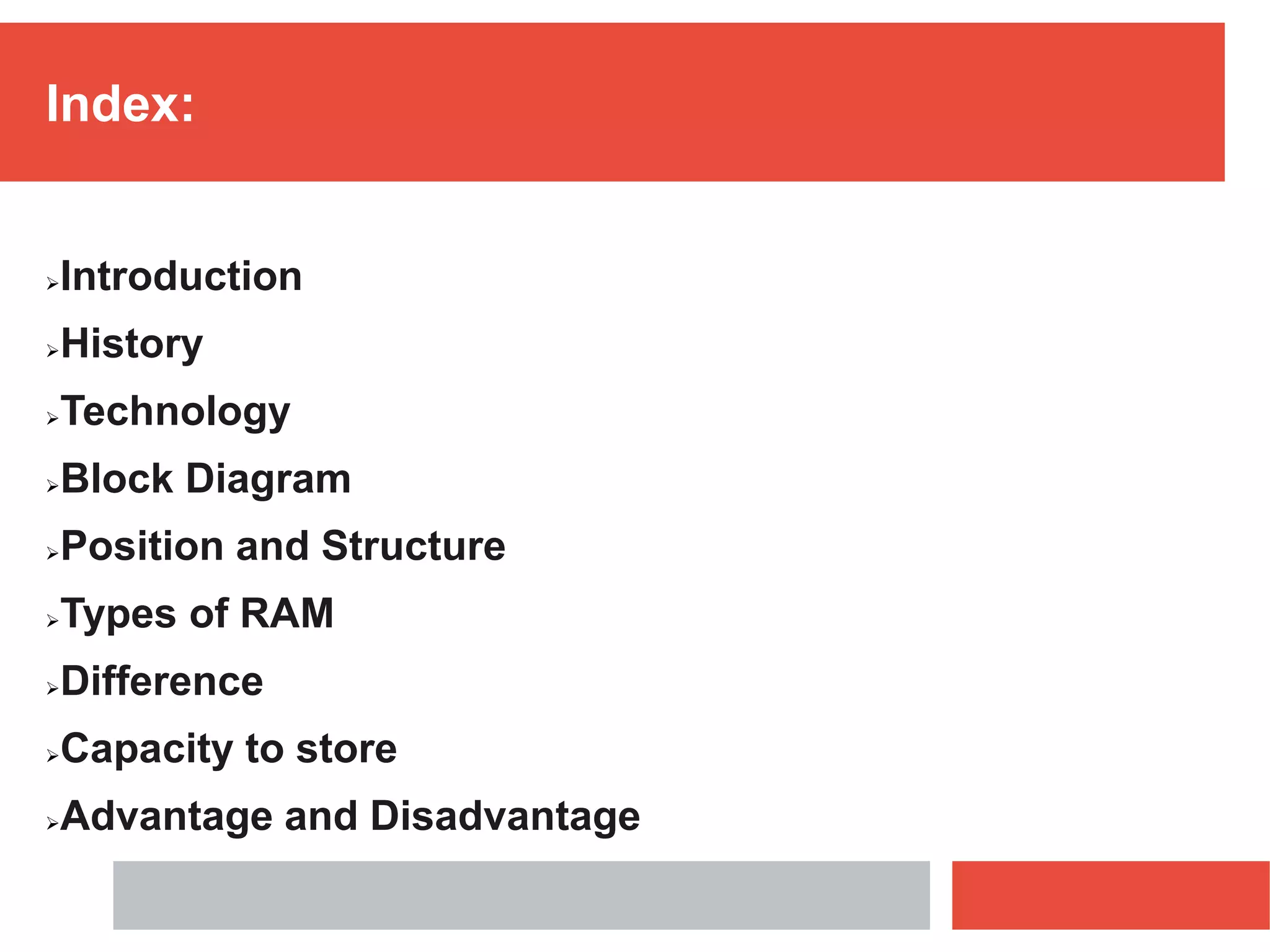 Index:
Introduction
History
Technology
Block Diagram
Position and Structure
Types of RAM
Difference
Capacity to store
Advantage and Disadvantage
 