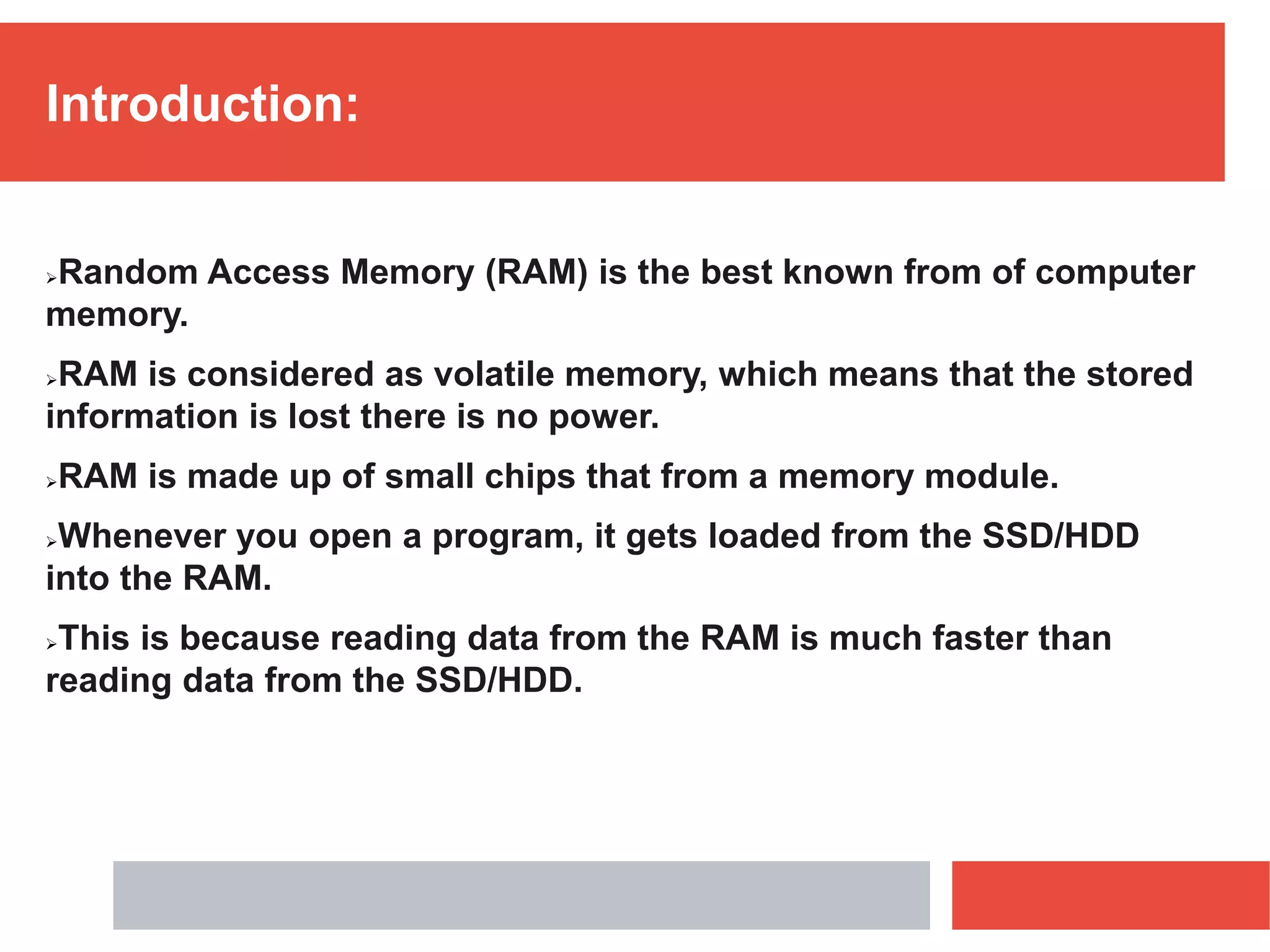 Introduction:
Random Access Memory (RAM) is the best known from of computer
memory.
RAM is considered as volatile memory, which means that the stored
information is lost there is no power.
RAM is made up of small chips that from a memory module.
Whenever you open a program, it gets loaded from the SSD/HDD
into the RAM.
This is because reading data from the RAM is much faster than
reading data from the SSD/HDD.
 
