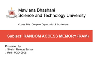 Subject: RANDOM ACCESS MEMORY (RAM)
Presented by:
 Sheikh Remon Sarker
 Roll : PGD-0908
Mawlana Bhashani
Science and Technology University
Course Title : Computer Organization & Architecture
 