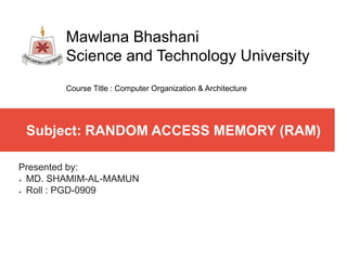 Subject: RANDOM ACCESS MEMORY (RAM)
Presented by:
 MD. SHAMIM-AL-MAMUN
 Roll : PGD-0909
Mawlana Bhashani
Science and Technology University
Course Title : Computer Organization & Architecture
 