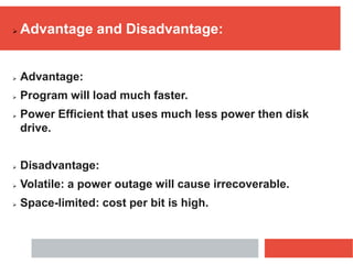  Advantage and Disadvantage:
 Advantage:
 Program will load much faster.
 Power Efficient that uses much less power then disk
drive.
 Disadvantage:
 Volatile: a power outage will cause irrecoverable.
 Space-limited: cost per bit is high.
 