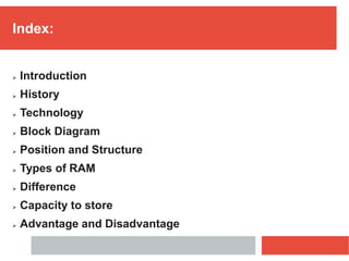 Index:
 Introduction
 History
 Technology
 Block Diagram
 Position and Structure
 Types of RAM
 Difference
 Capacity to store
 Advantage and Disadvantage
 