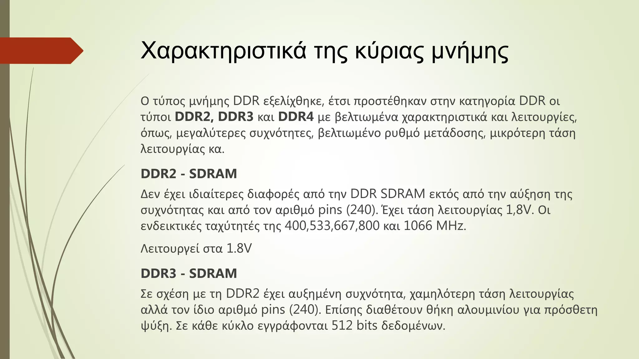 Χαρακτηριστικά της κύριας μνήμης
Ο τύπος μνήμης DDR εξελίχθηκε, έτσι προστέθηκαν στην κατηγορία DDR οι
τύποι DDR2, DDR3 και DDR4 με βελτιωμένα χαρακτηριστικά και λειτουργίες,
όπως, μεγαλύτερες συχνότητες, βελτιωμένο ρυθμό μετάδοσης, μικρότερη τάση
λειτουργίας κα.
DDR2 - SDRAM
Δεν έχει ιδιαίτερες διαφορές από την DDR SDRAM εκτός από την αύξηση της
συχνότητας και από τον αριθμό pins (240). Έχει τάση λειτουργίας 1,8V. Οι
ενδεικτικές ταχύτητές της 400,533,667,800 και 1066 MHz.
Λειτουργεί στα 1.8V
DDR3 - SDRAM
Σε σχέση με τη DDR2 έχει αυξημένη συχνότητα, χαμηλότερη τάση λειτουργίας
αλλά τον ίδιο αριθμό pins (240). Επίσης διαθέτουν θήκη αλουμινίου για πρόσθετη
ψύξη. Σε κάθε κύκλο εγγράφονται 512 bits δεδομένων.
 
