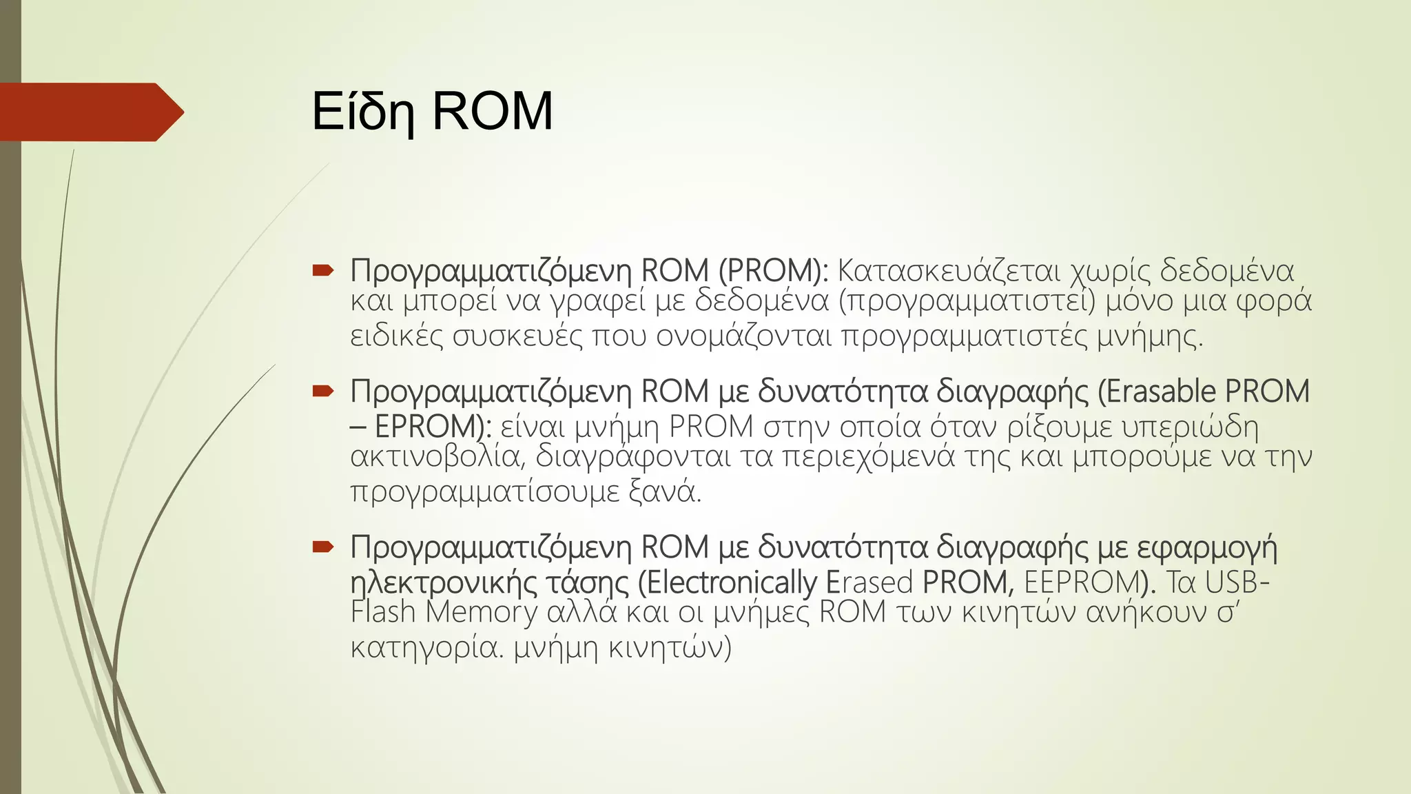 Είδη ROM
 Προγραμματιζόμενη ROM (PROM): Κατασκευάζεται χωρίς δεδομένα
και μπορεί να γραφεί με δεδομένα (προγραμματιστεί) μόνο μια φορά
ειδικές συσκευές που ονομάζονται προγραμματιστές μνήμης.
 Προγραμματιζόμενη ROM με δυνατότητα διαγραφής (Erasable PROM
– EPROM): είναι μνήμη PROM στην οποία όταν ρίξουμε υπεριώδη
ακτινοβολία, διαγράφονται τα περιεχόμενά της και μπορούμε να την
προγραμματίσουμε ξανά.
 Προγραμματιζόμενη ROM με δυνατότητα διαγραφής με εφαρμογή
ηλεκτρονικής τάσης (Electronically Erased PROM, EEPROM). Τα USB-
Flash Memory αλλά και οι μνήμες ROM των κινητών ανήκουν σ’
κατηγορία. μνήμη κινητών)
 