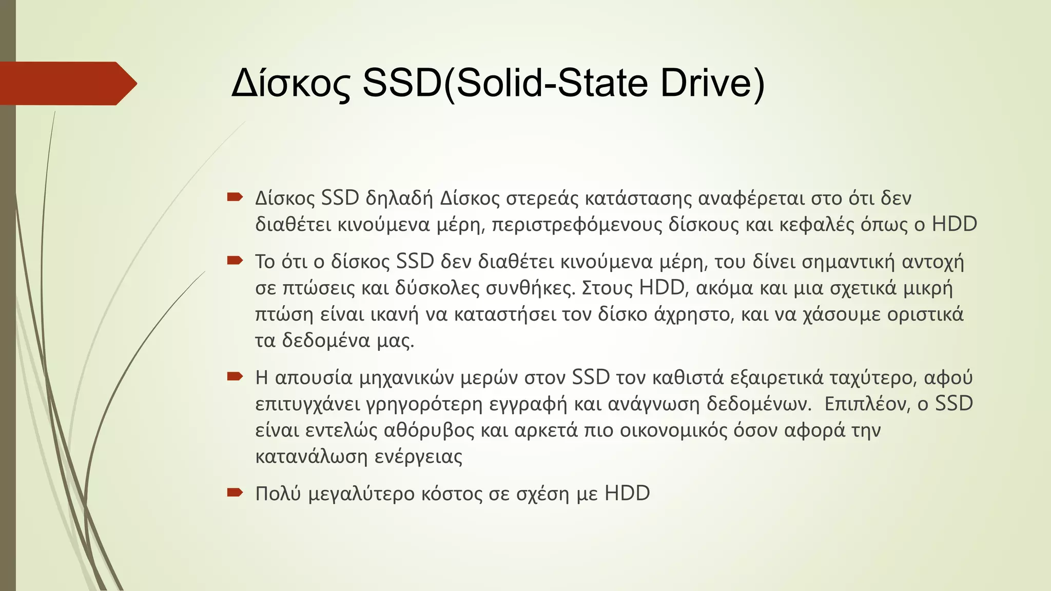 Δίσκος SSD(Solid-State Drive)
 Δίσκος SSD δηλαδή Δίσκος στερεάς κατάστασης αναφέρεται στο ότι δεν
διαθέτει κινούμενα μέρη, περιστρεφόμενους δίσκους και κεφαλές όπως ο HDD
 Το ότι ο δίσκος SSD δεν διαθέτει κινούμενα μέρη, του δίνει σημαντική αντοχή
σε πτώσεις και δύσκολες συνθήκες. Στους HDD, ακόμα και μια σχετικά μικρή
πτώση είναι ικανή να καταστήσει τον δίσκο άχρηστο, και να χάσουμε οριστικά
τα δεδομένα μας.
 Η απουσία μηχανικών μερών στον SSD τον καθιστά εξαιρετικά ταχύτερο, αφού
επιτυγχάνει γρηγορότερη εγγραφή και ανάγνωση δεδομένων. Επιπλέον, ο SSD
είναι εντελώς αθόρυβος και αρκετά πιο οικονομικός όσον αφορά την
κατανάλωση ενέργειας
 Πολύ μεγαλύτερο κόστος σε σχέση με HDD
 