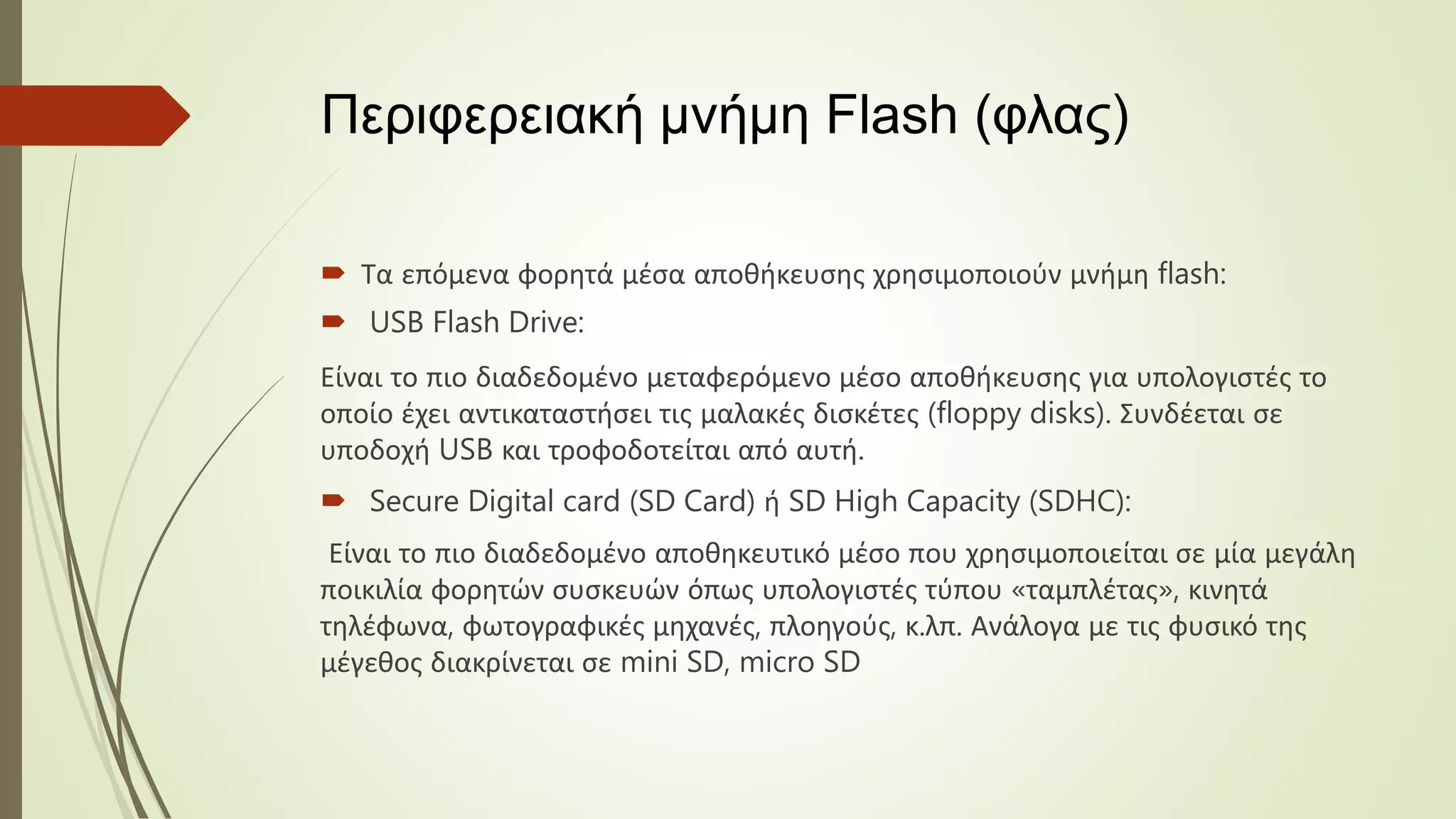 Περιφερειακή μνήμη Flash (φλας)
 Τα επόμενα φορητά μέσα αποθήκευσης χρησιμοποιούν μνήμη flash:
 USB Flash Drive:
Είναι το πιο διαδεδομένο μεταφερόμενο μέσο αποθήκευσης για υπολογιστές το
οποίο έχει αντικαταστήσει τις μαλακές δισκέτες (floppy disks). Συνδέεται σε
υποδοχή USB και τροφοδοτείται από αυτή.
 Secure Digital card (SD Card) ή SD High Capacity (SDHC):
Είναι το πιο διαδεδομένο αποθηκευτικό μέσο που χρησιμοποιείται σε μία μεγάλη
ποικιλία φορητών συσκευών όπως υπολογιστές τύπου «ταμπλέτας», κινητά
τηλέφωνα, φωτογραφικές μηχανές, πλοηγούς, κ.λπ. Ανάλογα με τις φυσικό της
μέγεθος διακρίνεται σε mini SD, micro SD
 