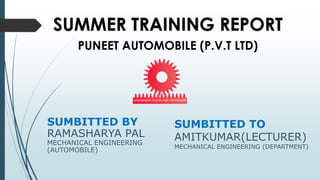 SUMBITTED TO
AMITKUMAR(LECTURER)
MECHANICAL ENGINEERING (DEPARTMENT)
SUMBITTED BY
RAMASHARYA PAL
MECHANICAL ENGINEERING
(AUTOMOBILE)
SUMMER TRAINING REPORT
PUNEET AUTOMOBILE (P.V.T LTD)
 