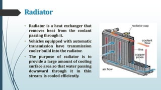 Radiator
• Radiator is a heat exchanger that
removes heat from the coolant
passing through it.
• Vehicles equipped with automatic
transmission have transmission
cooler build into the radiator.
• The purpose of radiator is to
provide a large amount of cooling
surface area so that water passing
downward through it in thin
stream is cooled efficiently.
 