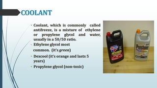 COOLANT
• Coolant, which is commonly called
antifreeze, is a mixture of ethylene
or propylene glycol and water,
usually in a 50/50 ratio.
• Ethylene glycol most
common. (it’s green)
• Dexcool (it’s orange and lasts 5
years)
• Propylene glycol (non-toxic)
 