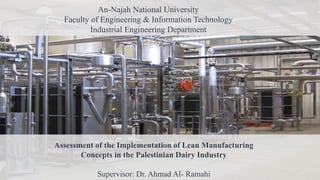 An-Najah National University
Faculty of Engineering & Information Technology
Industrial Engineering Department
Assessment of the Implementation of Lean Manufacturing
Concepts in the Palestinian Dairy Industry
Supervisor: Dr. Ahmad Al- Ramahi
 