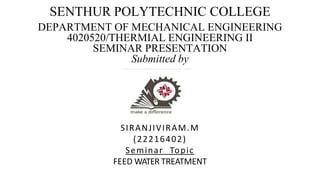 SENTHUR POLYTECHNIC COLLEGE
DEPARTMENT OF MECHANICAL ENGINEERING
4020520/THERMIAL ENGINEERING II
SEMINAR PRESENTATION
Submitted by
SIRANJIVIRAM.M
(22216402)
Seminar Topic
FEED WATER TREATMENT
 