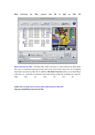 Ram     Converter      for   Mac,     convert     ram     file   to   mp3      on    Mac     OS




Ram Converter for Mac - AVCWare Mac Video Converter is a smart software for Real Audio
files .ram, .ra conversion, like ram to mp3, ram to wav, ram to wma, ram to aac, etc. It supports
batch Ram conversion on Mac OS. In addition, Mac Ram Converter allows you to Real Player
video files .rm, .rmvb files to commonly used video format on Mac OS, including mov, mp4, dv,
mpg,            mkv,           avi,        wmv,           flv,       swf,          etc.




Guide: How to easily convert ram to other audio format on Mac OS?
Step one: Install Ram Converter for Mac
 