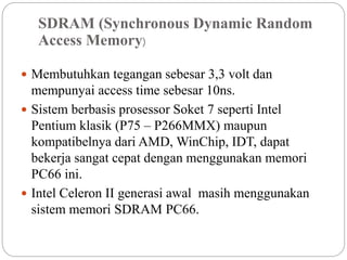 SDRAM (Synchronous Dynamic Random
Access Memory)
 Membutuhkan tegangan sebesar 3,3 volt dan
mempunyai access time sebesar 10ns.
 Sistem berbasis prosessor Soket 7 seperti Intel
Pentium klasik (P75 – P266MMX) maupun
kompatibelnya dari AMD, WinChip, IDT, dapat
bekerja sangat cepat dengan menggunakan memori
PC66 ini.
 Intel Celeron II generasi awal masih menggunakan
sistem memori SDRAM PC66.
 