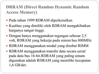 DRRAM (Direct Rambus Dynamic Random
Access Memory)
 Pada tahun 1999 RDRAM diperkenalkan
 Kualitas yang dimiliki oleh RDRAM mengakibatkan
harganya sangat tinggi.
 Dengan hanya menggunakan tegangan sebesar 2,5
volt, RDRAM yang bekerja pada sistem bus 800MHz
 RDRAM menggunakan modul yang disebut RIMM
 RDRAM menggunakan transfer data secara serial
pada data bus 16-bit.RDRAM yang paling umum
digunakan adalah RDRAM yang memiliki kecepatan
1,6 GB/det.
 