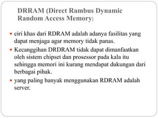 DRRAM (Direct Rambus Dynamic
Random Access Memory)
 ciri khas dari RDRAM adalah adanya fasilitas yang
dapat menjaga agar memory tidak panas.
 Kecanggihan DRDRAM tidak dapat dimanfaatkan
oleh sistem chipset dan prosessor pada kala itu
sehingga memori ini kurang mendapat dukungan dari
berbagai pihak.
 yang paling banyak menggunakan RDRAM adalah
server.
 