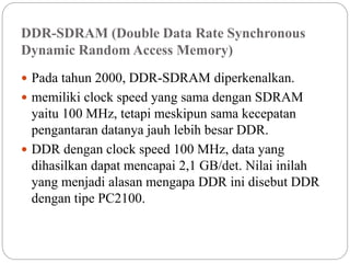 DDR-SDRAM (Double Data Rate Synchronous
Dynamic Random Access Memory)
 Pada tahun 2000, DDR-SDRAM diperkenalkan.
 memiliki clock speed yang sama dengan SDRAM
yaitu 100 MHz, tetapi meskipun sama kecepatan
pengantaran datanya jauh lebih besar DDR.
 DDR dengan clock speed 100 MHz, data yang
dihasilkan dapat mencapai 2,1 GB/det. Nilai inilah
yang menjadi alasan mengapa DDR ini disebut DDR
dengan tipe PC2100.
 
