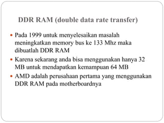 DDR RAM (double data rate transfer)
 Pada 1999 untuk menyelesaikan masalah
meningkatkan memory bus ke 133 Mhz maka
dibuatlah DDR RAM
 Karena sekarang anda bisa menggunakan hanya 32
MB untuk mendapatkan kemampuan 64 MB
 AMD adalah perusahaan pertama yang menggunakan
DDR RAM pada motherboardnya
 