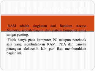 •RAM adalah singkatan dari Random Access
Memory, sebuah bagian dari sistem komputer yang
sangat penting.
•Tidak hanya pada komputer PC maupun notebook
saja yang membutuhkan RAM, PDA dan banyak
perangkat elektronik lain pun ikut membutuhkan
bagian ini.
RAM (RANDOM ACCESS MEMORY)
 