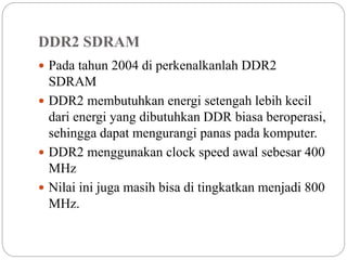 DDR2 SDRAM
 Pada tahun 2004 di perkenalkanlah DDR2
SDRAM
 DDR2 membutuhkan energi setengah lebih kecil
dari energi yang dibutuhkan DDR biasa beroperasi,
sehingga dapat mengurangi panas pada komputer.
 DDR2 menggunakan clock speed awal sebesar 400
MHz
 Nilai ini juga masih bisa di tingkatkan menjadi 800
MHz.
 