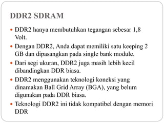 DDR2 SDRAM
 DDR2 hanya membutuhkan tegangan sebesar 1,8
Volt.
 Dengan DDR2, Anda dapat memiliki satu keeping 2
GB dan dipasangkan pada single bank module.
 Dari segi ukuran, DDR2 juga masih lebih kecil
dibandingkan DDR biasa.
 DDR2 menggunakan teknologi koneksi yang
dinamakan Ball Grid Array (BGA), yang belum
digunakan pada DDR biasa.
 Teknologi DDR2 ini tidak kompatibel dengan memori
DDR
 