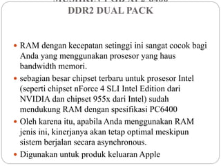 MUSHKIN 1 GB XP2-6400
DDR2 DUAL PACK
 RAM dengan kecepatan setinggi ini sangat cocok bagi
Anda yang menggunakan prosesor yang haus
bandwidth memori.
 sebagian besar chipset terbaru untuk prosesor Intel
(seperti chipset nForce 4 SLI Intel Edition dari
NVIDIA dan chipset 955x dari Intel) sudah
mendukung RAM dengan spesifikasi PC6400
 Oleh karena itu, apabila Anda menggunakan RAM
jenis ini, kinerjanya akan tetap optimal meskipun
sistem berjalan secara asynchronous.
 Digunakan untuk produk keluaran Apple
 
