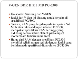 V-GEN DDR II 512 MB PC-5300
 Kolaborasi Samsung dan V-GEN
 RAM dari V-Gen ini diusung untuk berjalan di
spesifikasi PC5300.
 Saat ini, RAM yang berjalan pada kecepatan 667
MHz atau dikenal dengan sebutan PC5300,
merupakan spesifikasi RAM tertinggi yang
didukung secara native oleh chipset-chipset
motherboard terbaru untuk Intel.
 Harga dari RAM dengan spesifikasi PC5300
memiliki selisih sangat sedikit dengan RAM yang
berjalan pada spesifikasi dibawahnya (PC4300).
 