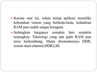  Karena saat ini, selain setiap aplikasi memiliki
kebutuhan sistem yang berbeda-beda, kehadiran
RAM pun sudah sangat beragam.
 Sedangkan harganya semakin hari semakin
terjangkau. Teknologi yang ada pada RAM pun
terus berkembang. Mulai ditemukannya DDR,
sistem dual-channel,DDR2,dll.
 