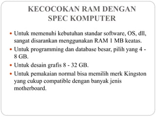KECOCOKAN RAM DENGAN
SPEC KOMPUTER
 Untuk memenuhi kebutuhan standar software, OS, dll,
sangat disarankan menggunakan RAM 1 MB keatas.
 Untuk programming dan database besar, pilih yang 4 -
8 GB.
 Untuk desain grafis 8 - 32 GB.
 Untuk pemakaian normal bisa memilih merk Kingston
yang cukup compatible dengan banyak jenis
motherboard.
 