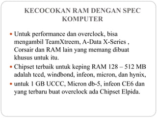 KECOCOKAN RAM DENGAN SPEC
KOMPUTER
 Untuk performance dan overclock, bisa
mengambil TeamXtreem, A-Data X-Series ,
Corsair dan RAM lain yang memang dibuat
khusus untuk itu.
 Chipset terbaik untuk keping RAM 128 – 512 MB
adalah tccd, windbond, infeon, micron, dan hynix,
 untuk 1 GB UCCC, Micron db-5, infeon CE6 dan
yang terbaru buat overclock ada Chipset Elpida.
 