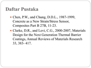Daftar Pustaka
 Chen, P.W., and Chung, D.D.L., 1987-1999,
Concrete as a New Strain/Stress Sensor,
Composites Part B 27B, 11-23.
 Clarke, D.R., and Levi, C.G., 2000-2007, Materials
Design for the Next Generation Thermal Barrier
Coatings, Annual Reviews of Materials Research
33, 383- 417.
 