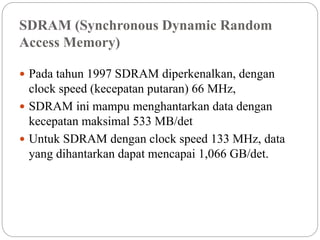SDRAM (Synchronous Dynamic Random
Access Memory)
 Pada tahun 1997 SDRAM diperkenalkan, dengan
clock speed (kecepatan putaran) 66 MHz,
 SDRAM ini mampu menghantarkan data dengan
kecepatan maksimal 533 MB/det
 Untuk SDRAM dengan clock speed 133 MHz, data
yang dihantarkan dapat mencapai 1,066 GB/det.
 