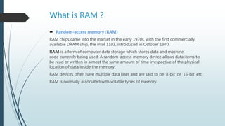 What is RAM ?
 Random-access memory (RAM)
RAM chips came into the market in the early 1970s, with the first commercially
available DRAM chip, the intel 1103, introduced in October 1970.
RAM is a form of computer data storage which stores data and machine
code currently being used. A random-access memory device allows data items to
be read or written in almost the same amount of time irrespective of the physical
location of data inside the memory.
RAM devices often have multiple data lines and are said to be '8-bit' or '16-bit' etc.
RAM is normally associated with volatile types of memory
 
