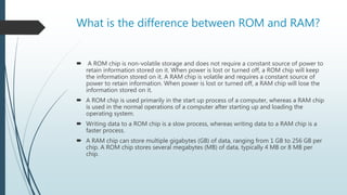 What is the difference between ROM and RAM?
 A ROM chip is non-volatile storage and does not require a constant source of power to
retain information stored on it. When power is lost or turned off, a ROM chip will keep
the information stored on it. A RAM chip is volatile and requires a constant source of
power to retain information. When power is lost or turned off, a RAM chip will lose the
information stored on it.
 A ROM chip is used primarily in the start up process of a computer, whereas a RAM chip
is used in the normal operations of a computer after starting up and loading the
operating system.
 Writing data to a ROM chip is a slow process, whereas writing data to a RAM chip is a
faster process.
 A RAM chip can store multiple gigabytes (GB) of data, ranging from 1 GB to 256 GB per
chip. A ROM chip stores several megabytes (MB) of data, typically 4 MB or 8 MB per
chip.
 