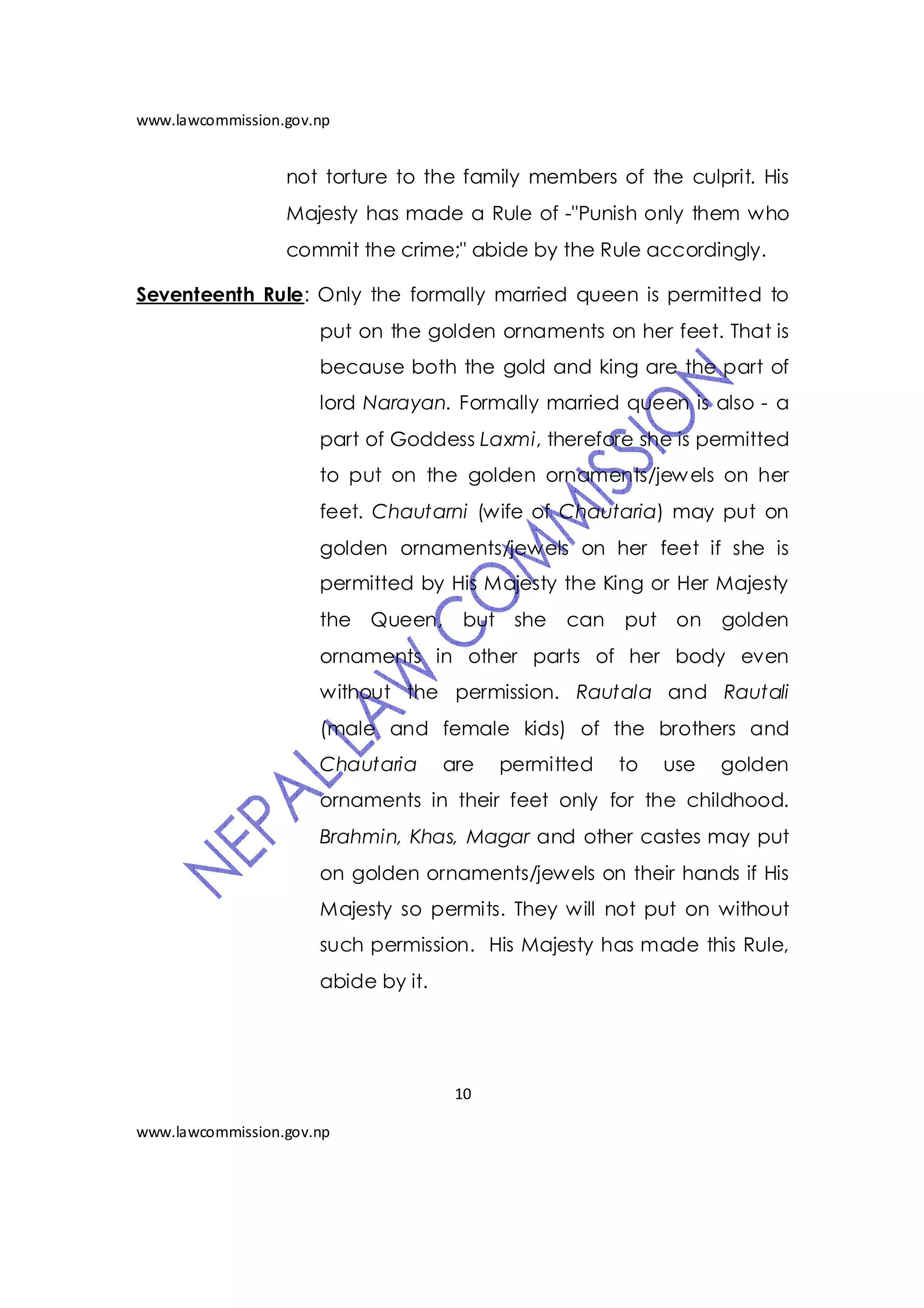 www.lawcommission.gov.np


                  not torture to the family members of the culprit. His
                  Majesty has made a Rule of -"Punish only them who
                  commit the crime;" abide by the Rule accordingly.

Seventeenth Rule: Only the formally married queen is permitted to
                      put on the golden ornaments on her feet. That is
                      because both the gold and king are the part of
                      lord Narayan. Formally married queen is also - a
                      part of Goddess Laxmi, therefore she is permitted
                      to put on the golden ornaments/jew els on her
                      feet. Chautarni (wife of Chautaria) may put on
                      golden ornaments/jewels on her feet if she is
                      permitted by His Majesty the King or Her Majesty
                      the Queen,      but she    can   put on     golden
                      ornaments in other parts of her body even
                      without the permission. Rautala and Rautali
                      (male and female kids) of the brothers and
                      Chautaria      are   permitted   to   use   golden
                      ornaments in their feet only for the childhood.
                      Brahmin, Khas, Magar and other castes may put
                      on golden ornaments/jewels on their hands if His
                      Majesty so permits. They will not put on without
                      such permission. His Majesty has made this Rule,
                      abide by it.




                                      10

www.lawcommission.gov.np
 