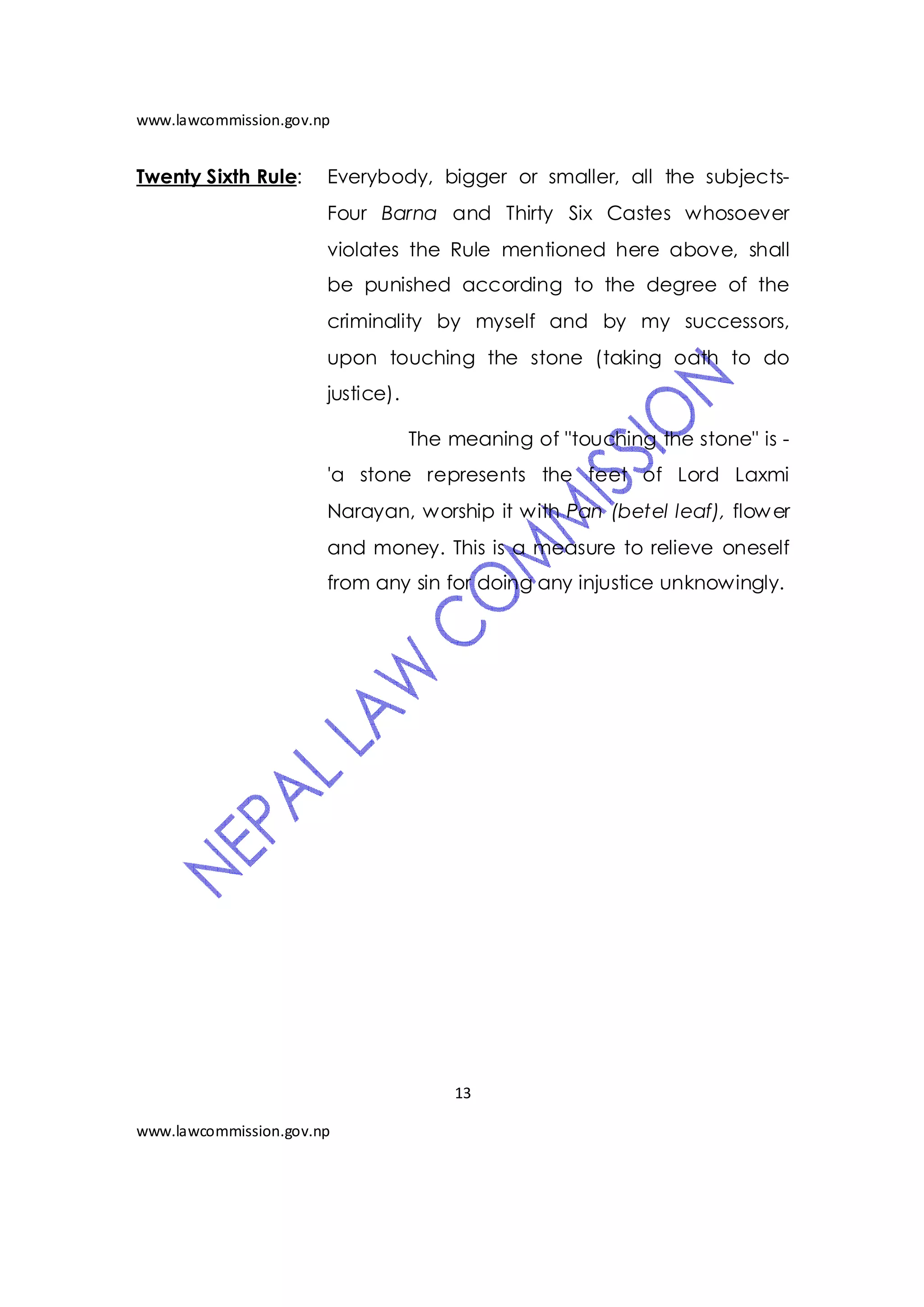 www.lawcommission.gov.np


Twenty Sixth Rule:     Everybody, bigger or smaller, all the subjects-
                       Four Barna and Thirty Six Castes whosoever
                       violates the Rule mentioned here above, shall
                       be punished according to the degree of the
                       criminality by myself and by my successors,
                       upon touching the stone (taking oath to do
                       justice).

                                   The meaning of "touching the stone" is -
                       'a stone represents the feet of Lord Laxmi
                       Narayan, worship it with Pan (betel leaf), flow er
                       and money. This is a measure to relieve oneself
                       from any sin for doing any injustice unknowingly.




                                       13

www.lawcommission.gov.np
 