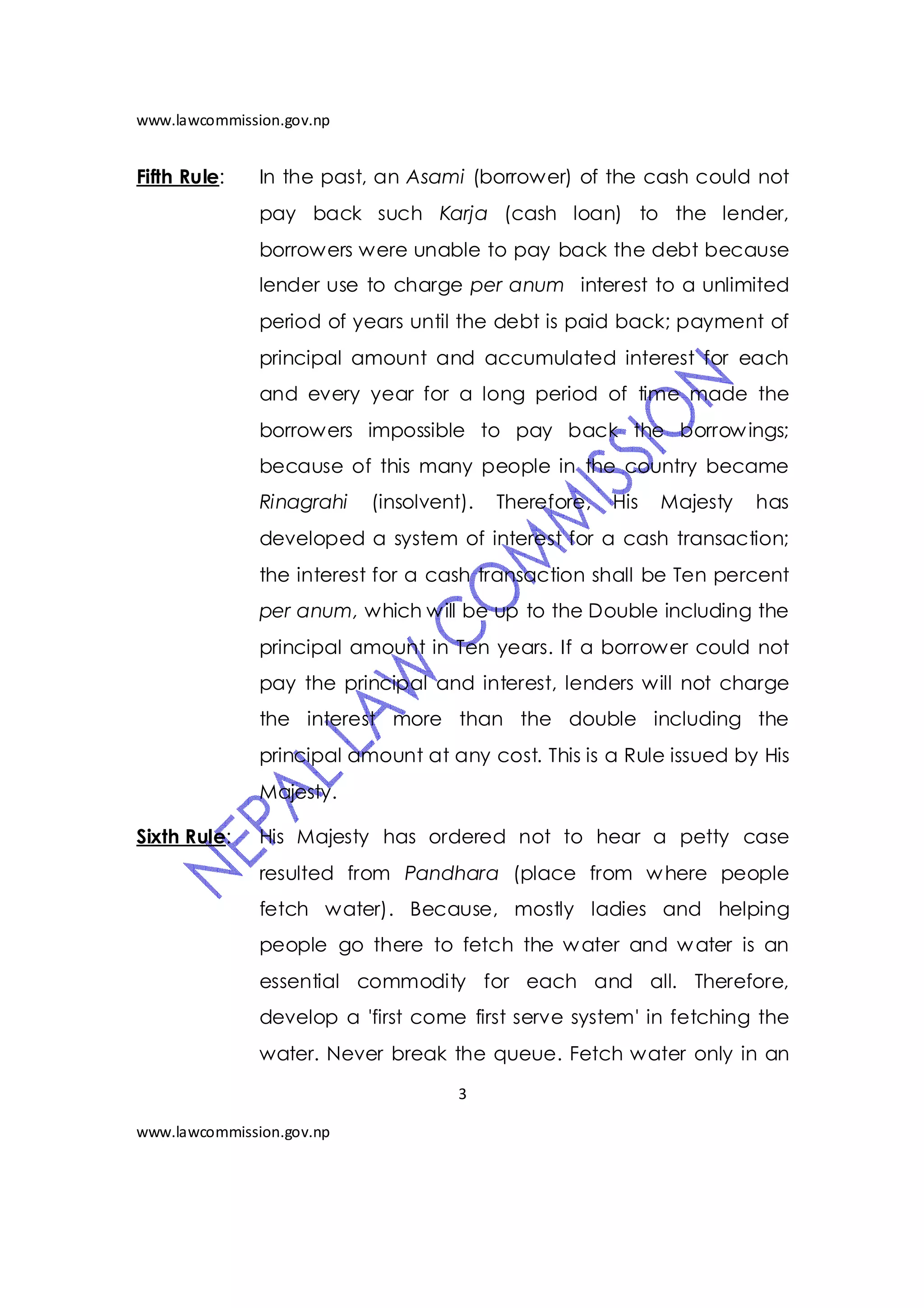 www.lawcommission.gov.np


Fifth Rule:    In the past, an Asami (borrower) of the cash could not
               pay back such Karja (cash loan) to the lender,
               borrowers were unable to pay back the debt because
               lender use to charge per anum interest to a unlimited
               period of years until the debt is paid back; payment of
               principal amount and accumulated interest for each
               and every year for a long period of time made the
               borrowers impossible to pay back the borrow ings;
               because of this many people in the country became
               Rinagrahi   (insolvent).   Therefore,   His   Majesty   has
               developed a system of interest for a cash transaction;
               the interest for a cash transaction shall be Ten percent
               per anum, which w ill be up to the Double including the
               principal amount in Ten years. If a borrower could not
               pay the principal and interest, lenders will not charge
               the interest more than the double including the
               principal amount at any cost. This is a Rule issued by His
               Majesty.

Sixth Rule:    His Majesty has ordered not to hear a petty case
               resulted from Pandhara (place from w here people
               fetch water). Because, mostly ladies and helping
               people go there to fetch the w ater and w ater is an
               essential commodity for each and all. Therefore,
               develop a 'first come first serve system' in fetching the
               water. Never break the queue. Fetch water only in an
                                     3

www.lawcommission.gov.np
 