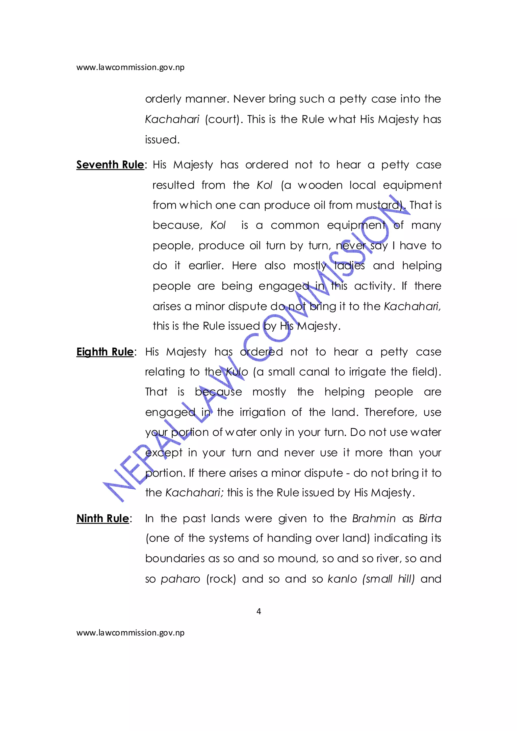 www.lawcommission.gov.np


               orderly manner. Never bring such a petty case into the
               Kachahari (court). This is the Rule w hat His Majesty has
               issued.

Seventh Rule: His Majesty has ordered not to hear a petty case
                resulted from the Kol (a w ooden local equipment
                from w hich one can produce oil from mustard). That is
                because, Kol      is a common equipment of many
                people, produce oil turn by turn, never say I have to
                do it earlier. Here also mostly ladies and helping
                people are being engaged in this activity. If there
                arises a minor dispute do not bring it to the Kachahari,
                this is the Rule issued by His Majesty.

Eighth Rule: His Majesty has ordered not to hear a petty case
               relating to the Kulo (a small canal to irrigate the field).
               That is because mostly the helping people are
               engaged in the irrigation of the land. Therefore, use
               your portion of w ater only in your turn. Do not use water
               except in your turn and never use it more than your
               portion. If there arises a minor dispute - do not bring it to
               the Kachahari; this is the Rule issued by His Majesty.

Ninth Rule:    In the past lands were given to the Brahmin as Birta
               (one of the systems of handing over land) indicating its
               boundaries as so and so mound, so and so river, so and
               so paharo (rock) and so and so kanlo (small hill) and

                                     4

www.lawcommission.gov.np
 