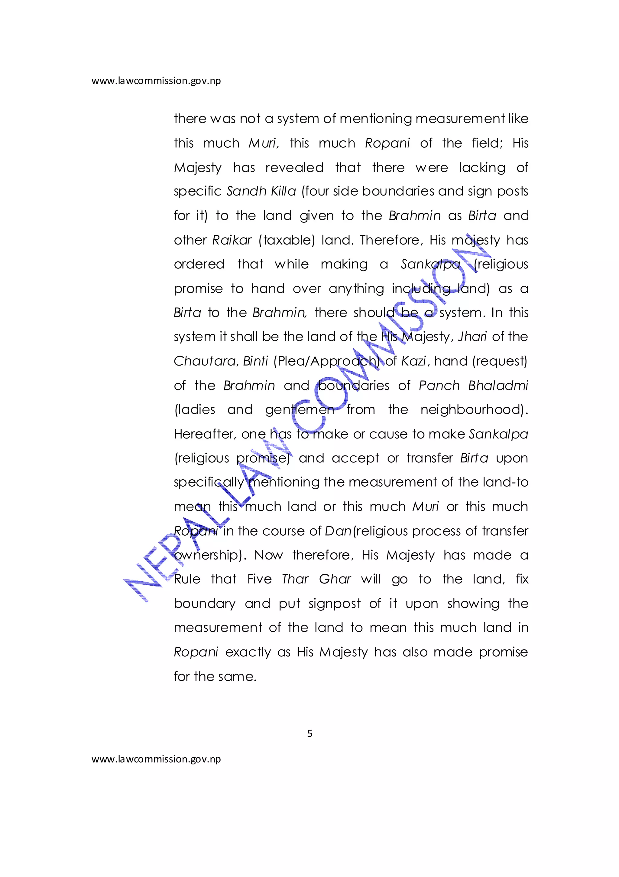 www.lawcommission.gov.np


               there was not a system of mentioning measurement like
               this much Muri, this much Ropani of the field; His
               Majesty has revealed that there w ere lacking of
               specific Sandh Killa (four side boundaries and sign posts
               for it) to the land given to the Brahmin as Birta and
               other Raikar (taxable) land. Therefore, His majesty has
               ordered that while making a Sankalpa (religious
               promise to hand over anything including land) as a
               Birta to the Brahmin, there should be a system. In this
               system it shall be the land of the His Majesty, Jhari of the
               Chautara, Binti (Plea/Approach) of Kazi, hand (request)
               of the Brahmin and boundaries of Panch Bhaladmi
               (ladies and gentlemen from the neighbourhood).
               Hereafter, one has to make or cause to make Sankalpa
               (religious promise) and accept or transfer Birta upon
               specifically mentioning the measurement of the land-to
               mean this much land or this much Muri or this much
               Ropani in the course of Dan(religious process of transfer
               ownership). Now therefore, His Majesty has made a
               Rule that Five Thar Ghar will go to the land, fix
               boundary and put signpost of it upon showing the
               measurement of the land to mean this much land in
               Ropani exactly as His Majesty has also made promise
               for the same.



                                     5

www.lawcommission.gov.np
 