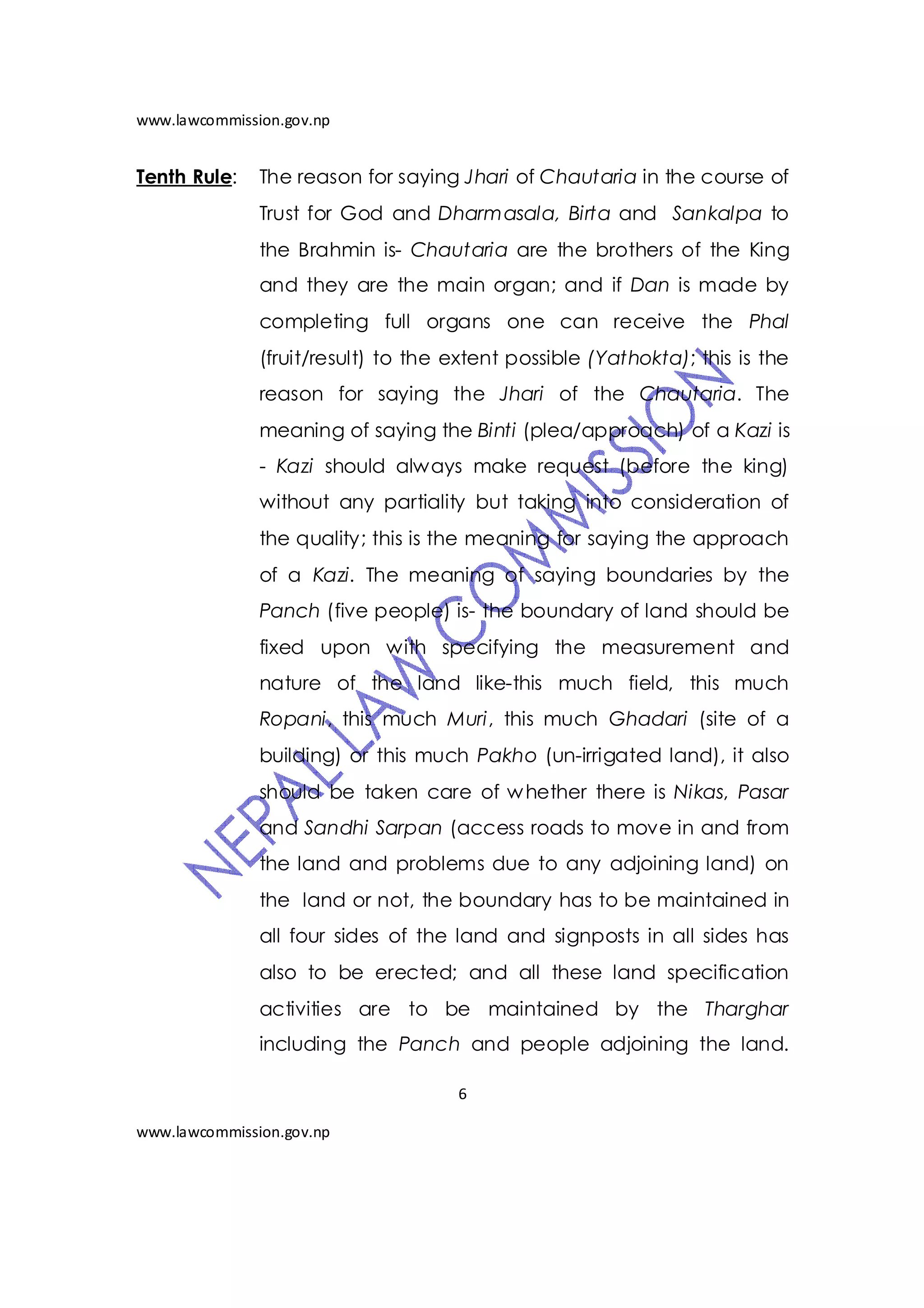 www.lawcommission.gov.np


Tenth Rule:    The reason for saying Jhari of Chautaria in the course of
               Trust for God and Dharmasala, Birta and Sankalpa to
               the Brahmin is- Chautaria are the brothers of the King
               and they are the main organ; and if Dan is made by
               completing full organs one can receive the Phal
               (fruit/result) to the extent possible (Yathokta); this is the
               reason for saying the Jhari of the Chautaria. The
               meaning of saying the Binti (plea/approach) of a Kazi is
               - Kazi should always make request (before the king)
               without any partiality but taking into consideration of
               the quality; this is the meaning for saying the approach
               of a Kazi. The meaning of saying boundaries by the
               Panch (five people) is- the boundary of land should be
               fixed upon with specifying the measurement and
               nature of the land like-this much field, this much
               Ropani, this much Muri, this much Ghadari (site of a
               building) or this much Pakho (un-irrigated land), it also
               should be taken care of w hether there is Nikas, Pasar
               and Sandhi Sarpan (access roads to move in and from
               the land and problems due to any adjoining land) on
               the land or not, the boundary has to be maintained in
               all four sides of the land and signposts in all sides has
               also to be erected; and all these land specification
               activities are to be maintained by the Tharghar
               including the Panch and people adjoining the land.

                                     6

www.lawcommission.gov.np
 