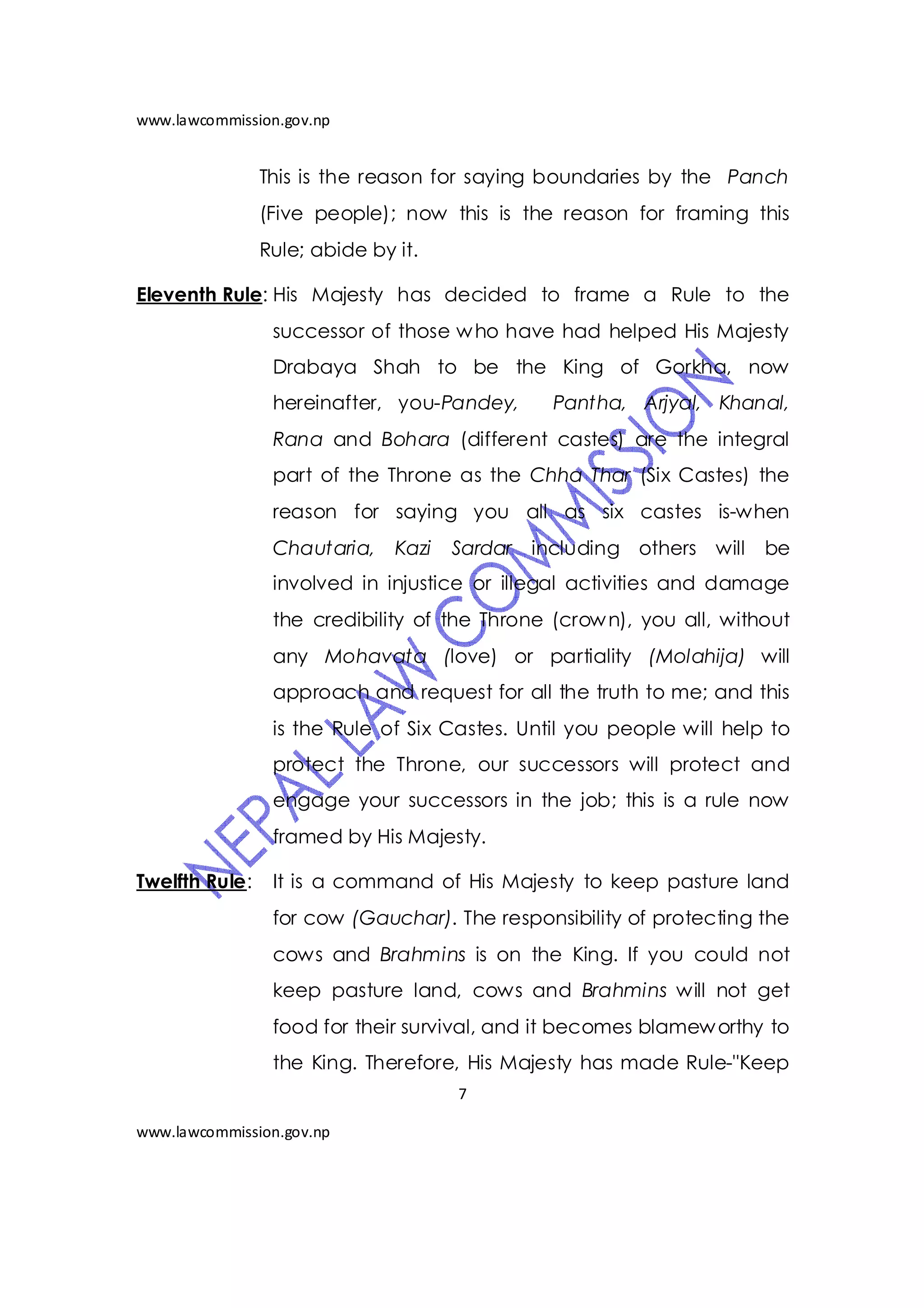 www.lawcommission.gov.np


                This is the reason for saying boundaries by the Panch
                (Five people); now this is the reason for framing this
                Rule; abide by it.

Eleventh Rule: His Majesty has decided to frame a Rule to the
                 successor of those w ho have had helped His Majesty
                 Drabaya Shah to be the King of Gorkha, now
                 hereinafter, you-Pandey,      Pantha, Arjyal, Khanal,
                 Rana and Bohara (different castes) are the integral
                 part of the Throne as the Chha Thar (Six Castes) the
                 reason for saying you all as six castes is-when
                 Chautaria,    Kazi   Sardar including others will    be
                 involved in injustice or illegal activities and damage
                 the credibility of the Throne (crow n), you all, without
                 any Mohavata (love) or partiality (Molahija) will
                 approach and request for all the truth to me; and this
                 is the Rule of Six Castes. Until you people will help to
                 protect the Throne, our successors will protect and
                 engage your successors in the job; this is a rule now
                 framed by His Majesty.

Twelfth Rule:    It is a command of His Majesty to keep pasture land
                 for cow (Gauchar). The responsibility of protecting the
                 cows and Brahmins is on the King. If you could not
                 keep pasture land, cows and Brahmins will not get
                 food for their survival, and it becomes blamew orthy to
                 the King. Therefore, His Majesty has made Rule-"Keep
                                      7

www.lawcommission.gov.np
 