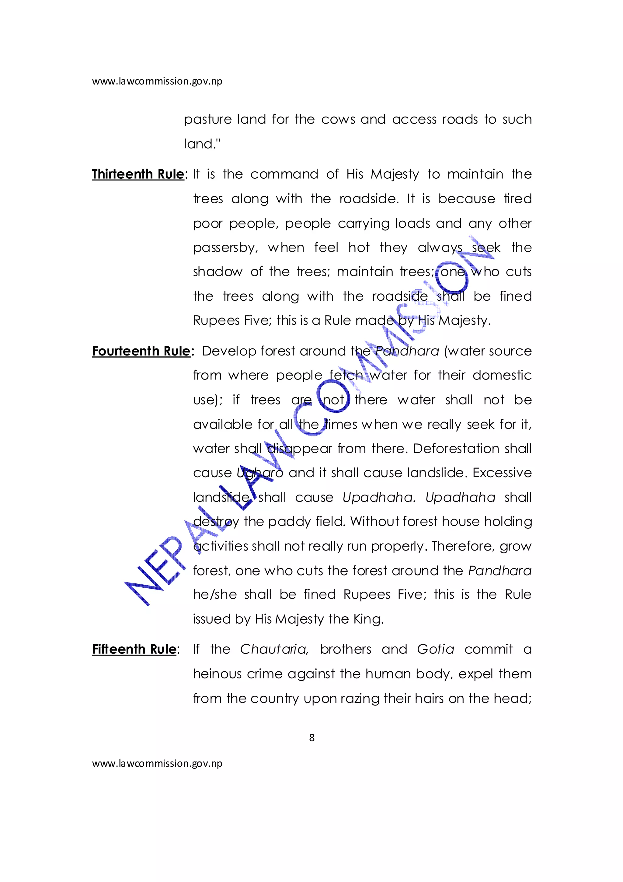 www.lawcommission.gov.np


                pasture land for the cows and access roads to such
                land."

Thirteenth Rule: It is the command of His Majesty to maintain the
                  trees along with the roadside. It is because tired
                  poor people, people carrying loads and any other
                  passersby, w hen feel hot they always seek the
                  shadow of the trees; maintain trees; one w ho cuts
                  the trees along with the roadside shall be fined
                  Rupees Five; this is a Rule made by His Majesty.

Fourteenth Rule: Develop forest around the Pandhara (water source
                  from where people fetch water for their domestic
                  use); if trees are not there w ater shall not be
                  available for all the times w hen we really seek for it,
                  water shall disappear from there. Deforestation shall
                  cause Ugharo and it shall cause landslide. Excessive
                  landslide shall cause Upadhaha. Upadhaha shall
                  destroy the paddy field. Without forest house holding
                  activities shall not really run properly. Therefore, grow
                  forest, one who cuts the forest around the Pandhara
                  he/she shall be fined Rupees Five; this is the Rule
                  issued by His Majesty the King.

Fifteenth Rule: If the Chautaria, brothers and Gotia commit a
                  heinous crime against the human body, expel them
                  from the country upon razing their hairs on the head;

                                     8

www.lawcommission.gov.np
 